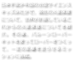 日本宇宙少年団の分団サイエンスキッズみたかで、現在の火星探査について、世界が計画しているこれからの火星探査についてを紹介。その後、バルーンローバーキットを使ってローバーをつくって、一定の距離を走らせるミッションに挑戦。