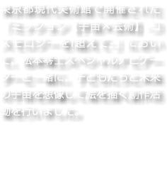 東京都現代美術館で開催された「ミッション【宇宙×芸術】-コスモロジーをl超えて-」において、松本零士スペシャルナビゲーターと一緒に、子どもたちと未来の宇宙を想像して絵を描く創作活動を行いました。