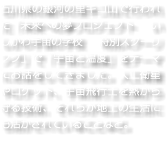 石川県の銀河の里キゴ山で行われた「未来への夢プロジェクト　いしかわ宇宙の学校　特別スクーリング」で「宇宙と温度」をテーマにお話をしてきました。人工衛星やロケット、宇宙飛行士を熱から守る技術、それらが地上の生活にも活かされていることなど。
