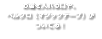 お湯を入れる口や、 ベルクロ（マジックテープ）が ついてる！