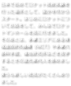 日本で初めてロケット発射実験を行った場所として、国分寺市からスタート。はじめにロケットについてお話をして、みんなでロケットマンホールを見に行きました。そのあとは、多摩エリアにある情報通信研究機構（NICT）や多摩六都科学館、極地研究所などを見学するときの道先案内人を務めました。 僕らも新しい発見がたくさんありました。
