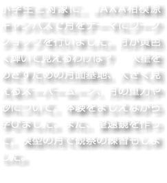 小学生と対象に、JAXA相模原キャンパスで月をテーマにワークショップを行いました。月が黄色く輝いて見えるわけは？　火星をめざすための月面基地、大きく見えるスーパームーン、月の重力や砂について、体験をまじえながら学びました。また、望遠鏡を作って、模型の月で観察の練習もしました。