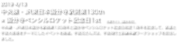 2019 4/13 中央線・JR東日本国分寺駅開業130th × 国分寺ペンシルロケット記念日1st　外部サイト（国分寺市） 中央線・JR東日本国分寺駅開業130周年と国分寺ペンシルロケット記念日制定１周年を記念して、鉄道と宇宙大哥哥をテーマにしたイベントを開催。宇宙兄さんズは、宇宙飛行士訓練体験ワークショップを担当しました。