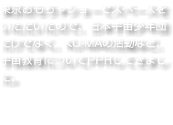 東京おもちゃショーでスペースをいただいたので、日本宇宙少年団だけでなく、KU-MAの活動など、宇宙教育についてPPRしてきました。