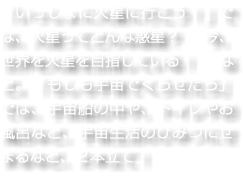 「いっしょに火星に行こう！」では、火星ってどんな惑星？　今、世界を火星を目指している！　など。「もしも宇宙でくらせたら」では、宇宙船の中や、トイレやお風呂など、宇宙生活のひみつにせまるなど、２本立て！