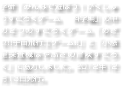 学研「みんなで遊ぼう！がくしゅうすごろくゲーム　科学編」の中の２つのすごろくゲーム「めざせ!!宇宙飛行士ゲーム!!」と「小惑星探査機はやぶさの冒険すごろく」に協力しました。2012年12月13日発行。